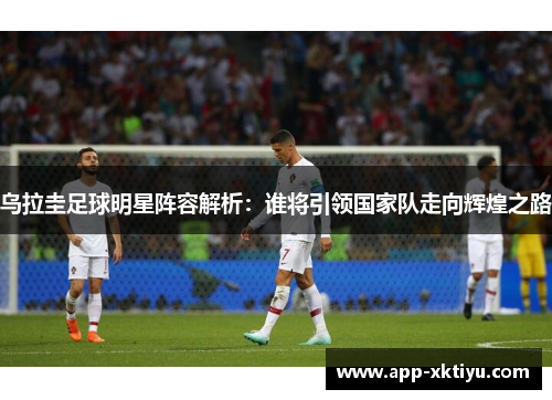 乌拉圭足球明星阵容解析：谁将引领国家队走向辉煌之路